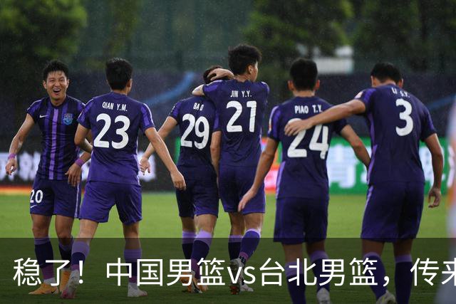 稳了！中国男篮vs台北男篮，传来4个好消息，潜力后卫迎来机会